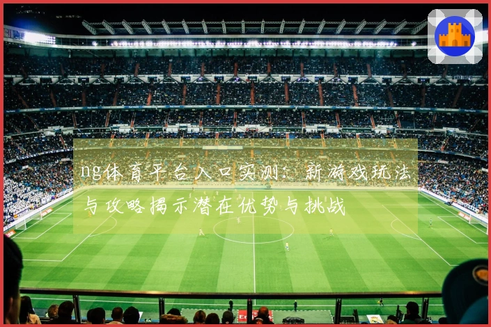 ng体育平台入口实测：新游戏玩法与攻略揭示潜在优势与挑战