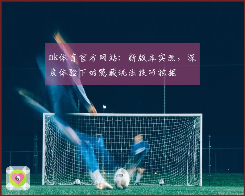 mk体育官方网站：新版本实测，深度体验下的隐藏玩法技巧挖掘