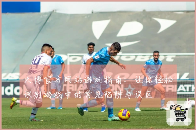 火博官方网站避坑指南：让你轻松识别游戏中的常见陷阱与误区