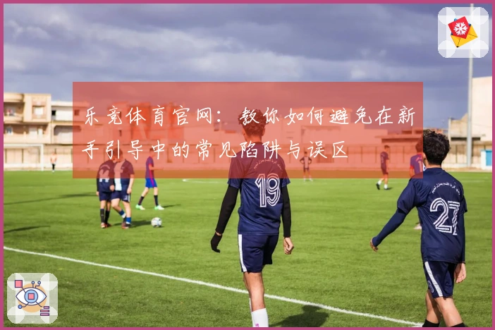 乐竞体育官网：教你如何避免在新手引导中的常见陷阱与误区