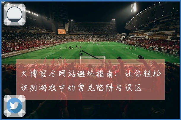 火博官方网站避坑指南：让你轻松识别游戏中的常见陷阱与误区