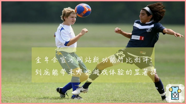 金年会官方网站新功能对比测评：到底能带来哪些游戏体验的显著提升？
